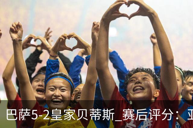巴萨5-2皇家贝蒂斯 赛后评分：亚马尔封神 贝莱林不及格