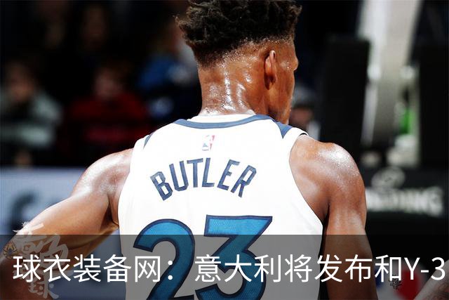 球衣装备网：意大利将发布和Y-3的联名球衣，预计2027年上市